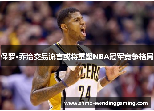 保罗·乔治交易流言或将重塑NBA冠军竞争格局