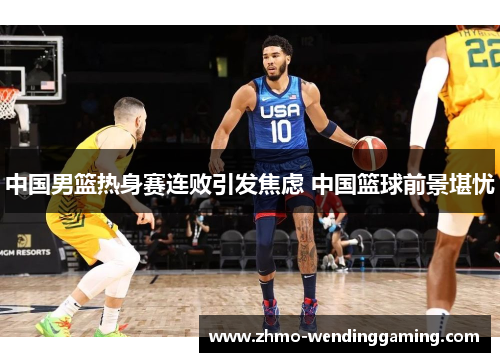 中国男篮热身赛连败引发焦虑 中国篮球前景堪忧